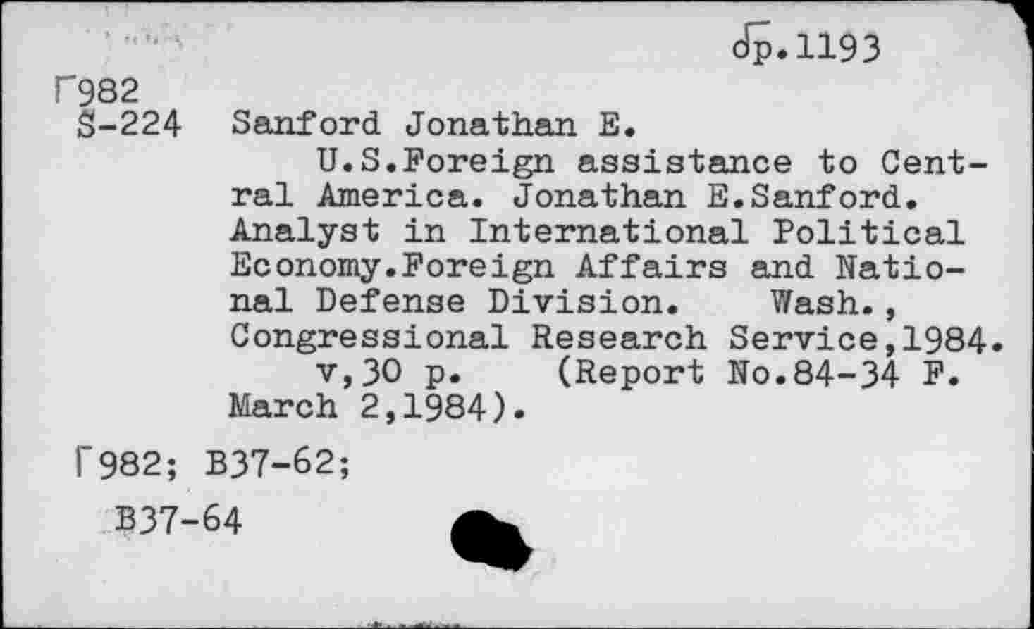 ﻿Jp.1193
F982
S-224
Sanford Jonathan E.
U.S.Foreign assistance to Central America. Jonathan E.Sanford. Analyst in International Political Economy.Foreign Affairs and National Defense Division. Wash., Congressional Research Service,1984 v,30 p. (Report No.84-34 F. March 2,1984).
1’982; B37-62;
B37-64